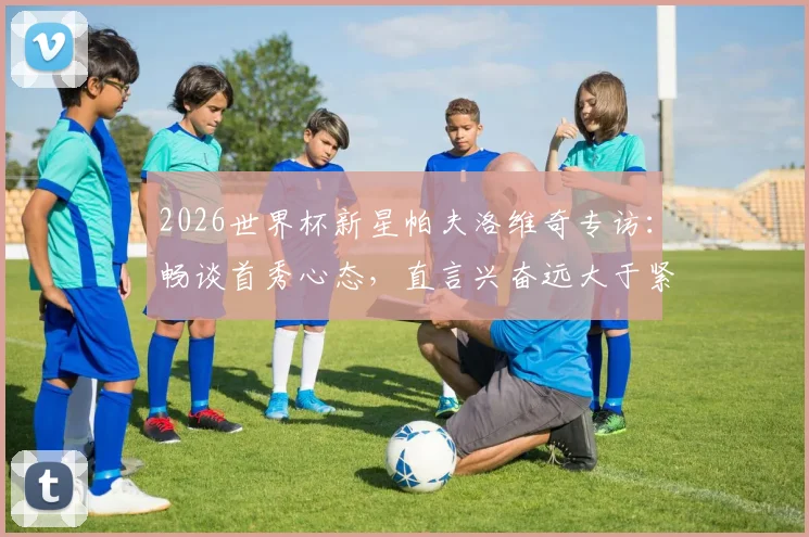 2026世界杯新星帕夫洛维奇专访:畅谈首秀心态,直言兴奋远大于紧张,展望球队前景
