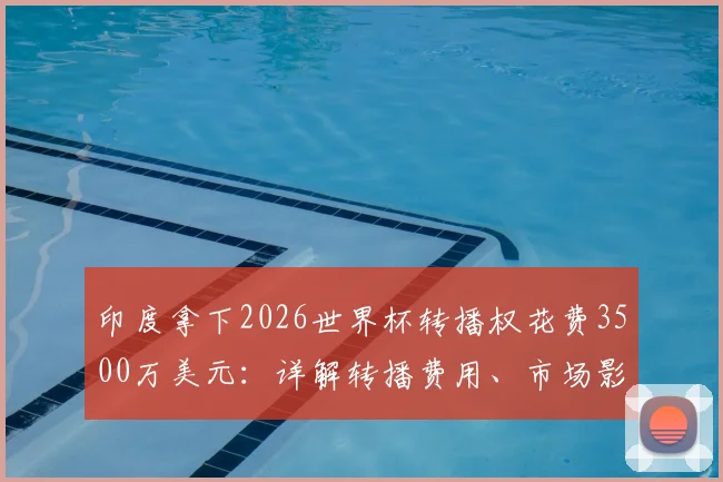 印度拿下2026世界杯转播权花费3500万美元：详解转播费用、市场影响与球迷观赛指南