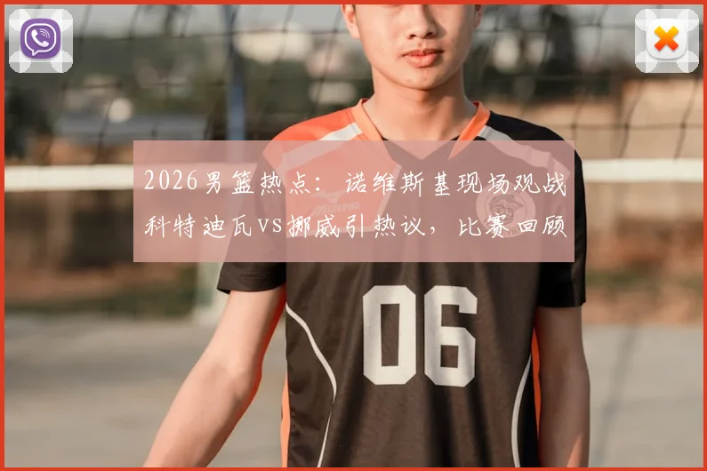 2026男篮热点:诺维斯基现场观战科特迪瓦vs挪威引热议,比赛回顾与球星现状解析
