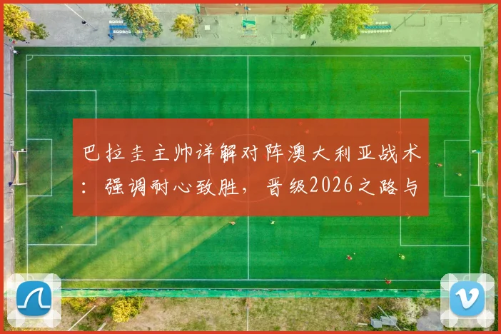 巴拉圭主帅详解对阵澳大利亚战术：强调耐心致胜，晋级2026之路与核心阿尔米隆回归成关键