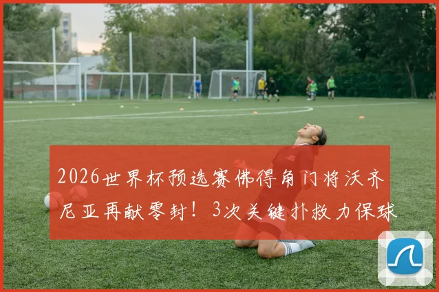 2026世界杯预选赛佛得角门将沃齐尼亚再献零封!3次关键扑救力保球门不失,带队晋级