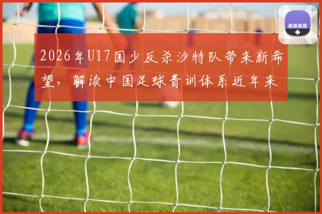 2026年U17国少反杀沙特队带来新希望,解读中国足球青训体系近年来的突破性成果