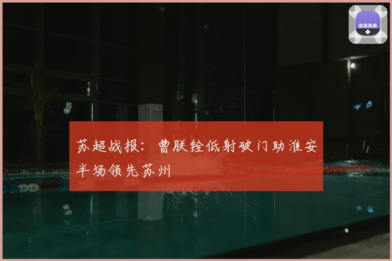 苏超战报:曹朕铨低射破门助淮安半场领先苏州
