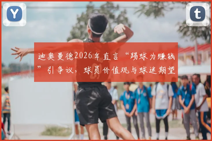 迪奥曼德2026年直言“踢球为赚钱”引争议,球员价值观与球迷期望冲突的现实解析