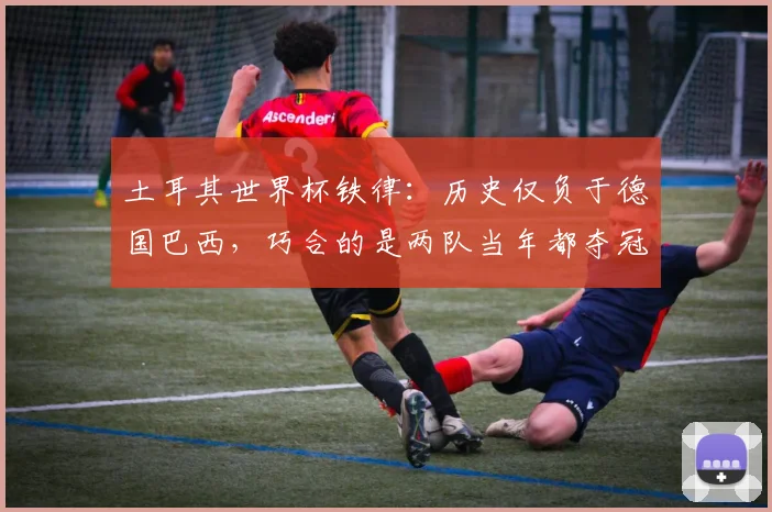 土耳其世界杯铁律：历史仅负于德国巴西，巧合的是两队当年都夺冠了，2026年会重现吗？