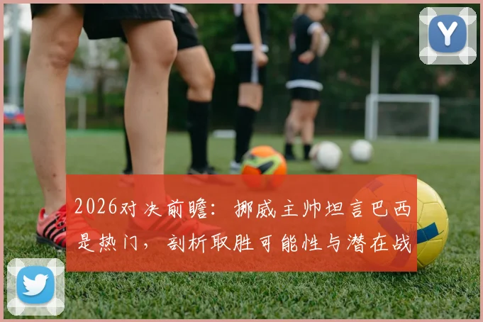 2026对决前瞻:挪威主帅坦言巴西是热门,剖析取胜可能性与潜在战术博弈