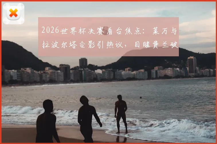 2026世界杯决赛看台焦点:莱万与拉波尔塔合影引热议,目睹费兰破门后激情欢呼瞬间全记录