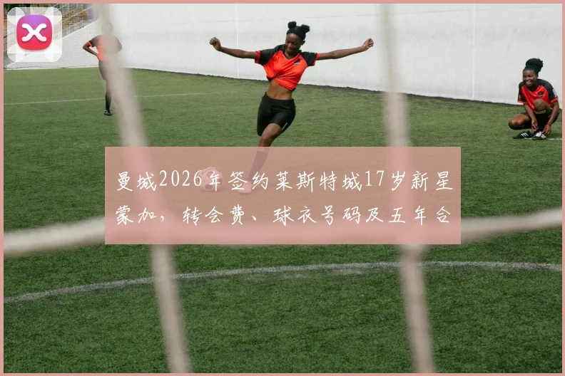 曼城2026年签约莱斯特城17岁新星蒙加，转会费、球衣号码及五年合同细节全解析