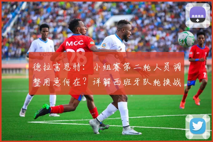 德拉富恩特:小组赛第二轮人员调整用意何在?详解西班牙队轮换战术与名单更迭考量