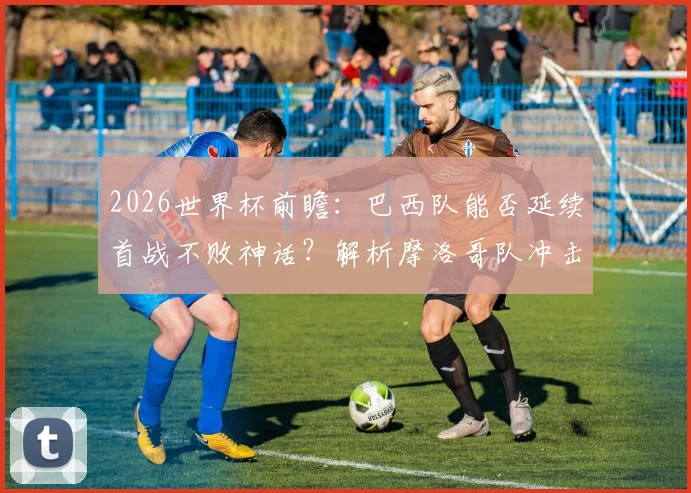 2026世界杯前瞻：巴西队能否延续首战不败神话？解析摩洛哥队冲击开门红的历史挑战与机遇