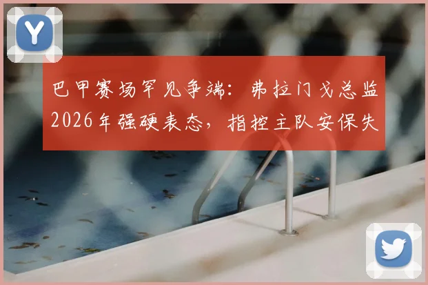 巴甲赛场罕见争端:弗拉门戈总监2026年强硬表态,指控主队安保失职并要求判罚3-0获胜