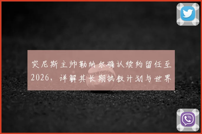 突尼斯主帅勒纳尔确认续约留任至2026,详解其长期执教计划与世界杯备战策略