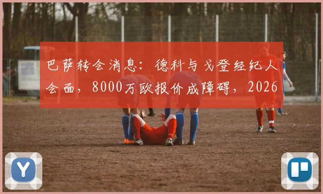巴萨转会消息：德科与戈登经纪人会面，8000万欧报价成障碍，2026夏窗引援遇难题