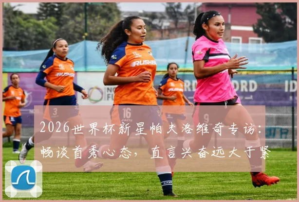 2026世界杯新星帕夫洛维奇专访：畅谈首秀心态，直言兴奋远大于紧张，展望球队前景