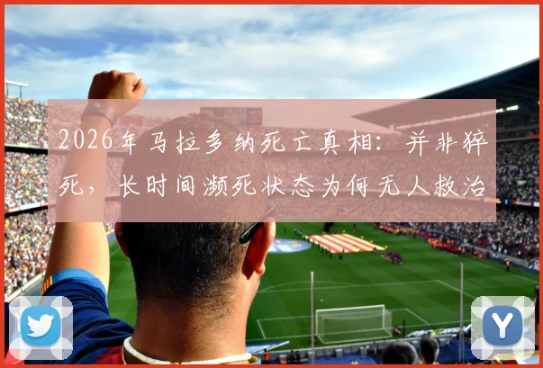 2026年马拉多纳死亡真相:并非猝死,长时间濒死状态为何无人救治?