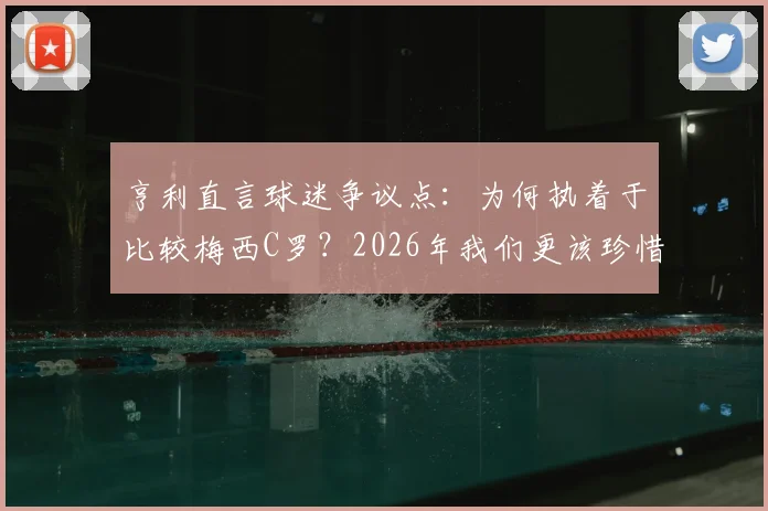亨利直言球迷争议点:为何执着于比较梅西C罗?2026年我们更该珍惜双骄时代