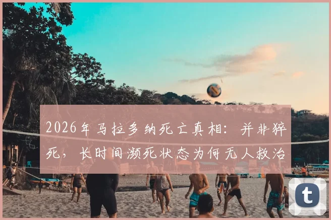 2026年马拉多纳死亡真相：并非猝死，长时间濒死状态为何无人救治？