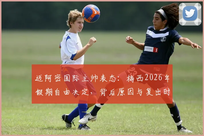迈阿密国际主帅表态:梅西2026年假期自由决定,背后原因与复出时间前瞻