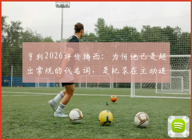 亨利2026评价梅西：为何他已是超出常规的代名词，是纪录在主动追逐他