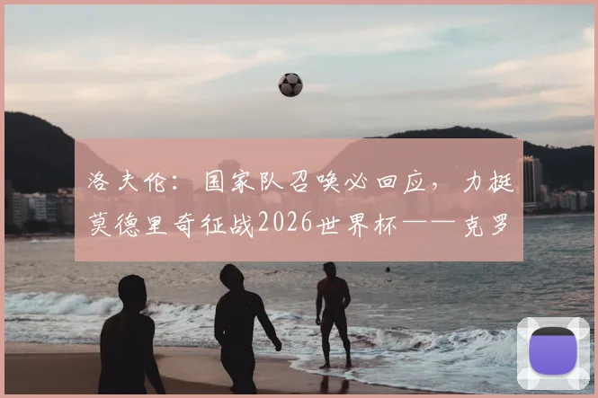洛夫伦:国家队召唤必回应,力挺莫德里奇征战2026世界杯——克罗地亚后防领袖的承诺与展望