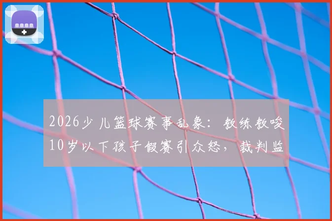 2026少儿篮球赛事乱象：教练教唆10岁以下孩子假赛引众怒，裁判监管失职该如何追责？青训机构黑幕再调查