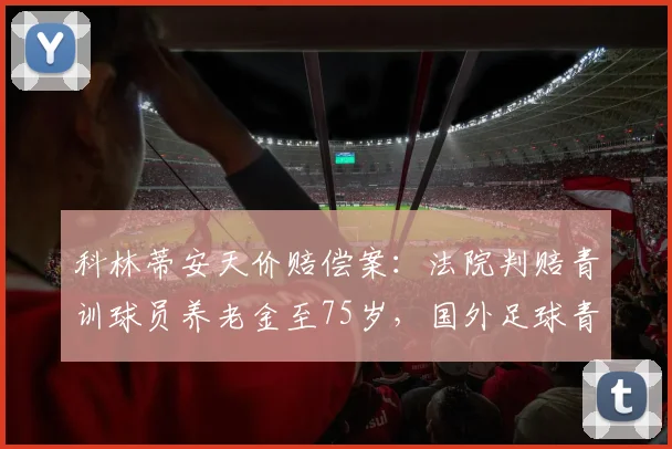 科林蒂安天价赔偿案:法院判赔青训球员养老金至75岁,国外足球青训合同暗藏哪些风险?