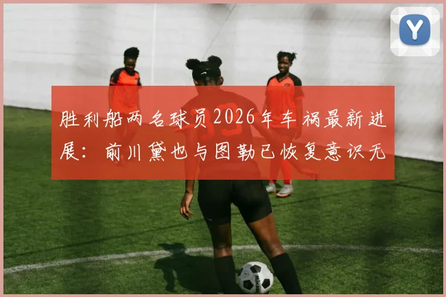 胜利船两名球员2026年车祸最新进展:前川黛也与图勒已恢复意识无生命危险,俱乐部披露初步伤情及后续康复计划