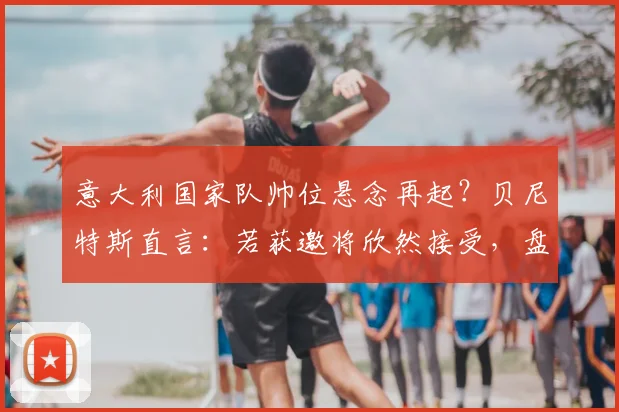 意大利国家队帅位悬念再起?贝尼特斯直言:若获邀将欣然接受,盘点2026年潜在主帅人选与战术适配性