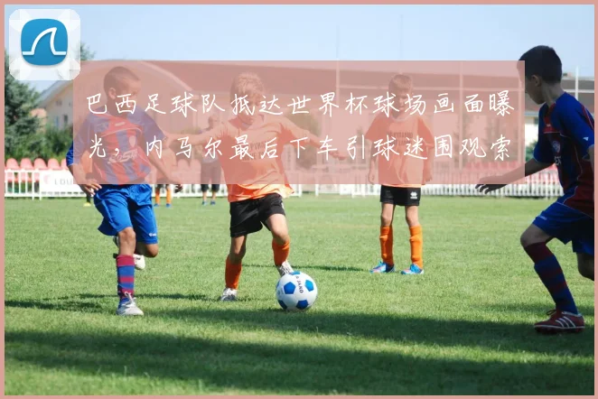 巴西足球队抵达世界杯球场画面曝光,内马尔最后下车引球迷围观索要签名,2026年桑巴军团人气爆棚