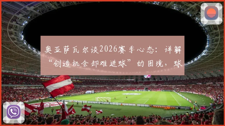奥亚萨瓦尔谈2026赛季心态：详解“创造机会却难进球”的困境，球队如何克服急躁情绪提升转化率
