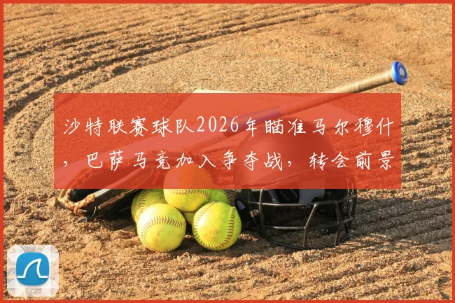 沙特联赛球队2026年瞄准马尔穆什,巴萨马竞加入争夺战,转会前景分析
