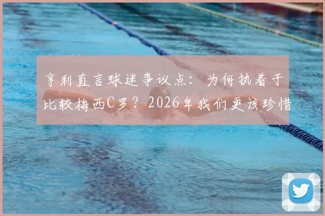 亨利直言球迷争议点:为何执着于比较梅西C罗?2026年我们更该珍惜双骄时代