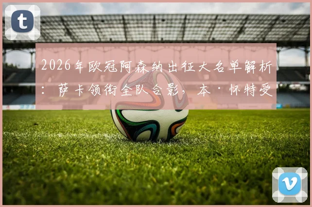 2026年欧冠阿森纳出征大名单解析:萨卡领衔全队合影,本·怀特受伤随队原因与潜在影响