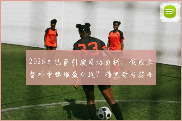 2026年巴萨引援目标分析：低成本替补中锋谁最合适？穆里奇与瑟洛特技术特点全面对比