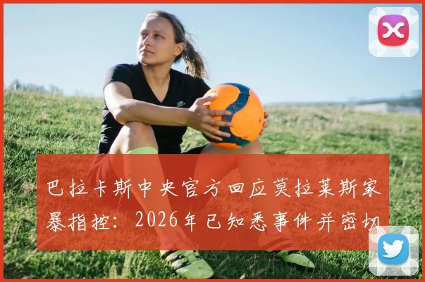 巴拉卡斯中央官方回应莫拉莱斯家暴指控:2026年已知悉事件并密切关注,球队将如何应对球员场外风波?