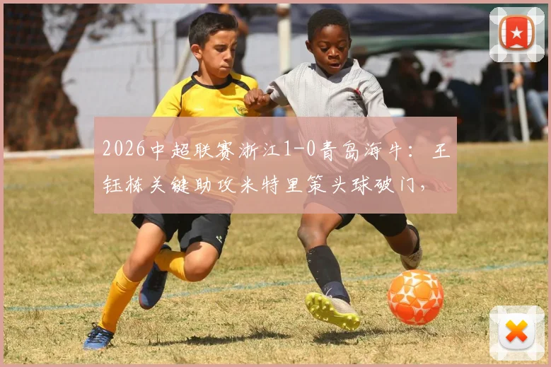 2026中超联赛浙江1-0青岛海牛：王钰栋关键助攻米特里策头球破门，半场精彩集锦与赛后回顾