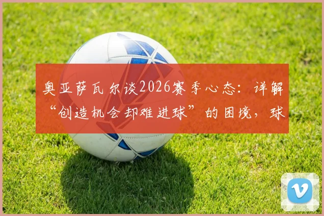 奥亚萨瓦尔谈2026赛季心态:详解“创造机会却难进球”的困境,球队如何克服急躁情绪提升转化率