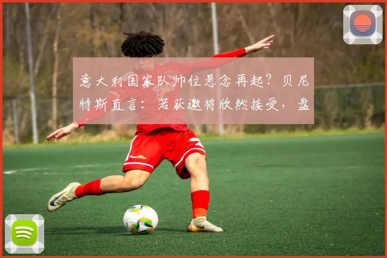 意大利国家队帅位悬念再起？贝尼特斯直言：若获邀将欣然接受，盘点2026年潜在主帅人选与战术适配性