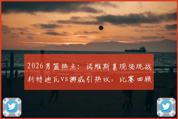 2026男篮热点：诺维斯基现场观战科特迪瓦vs挪威引热议，比赛回顾与球星现状解析