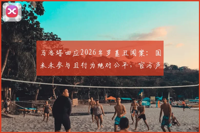 马洛塔回应2026年罗基丑闻案:国米未参与且行为绝对公平,官方声明详解