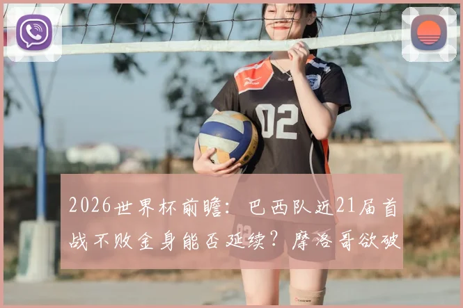 2026世界杯前瞻:巴西队近21届首战不败金身能否延续?摩洛哥欲破开门红魔咒