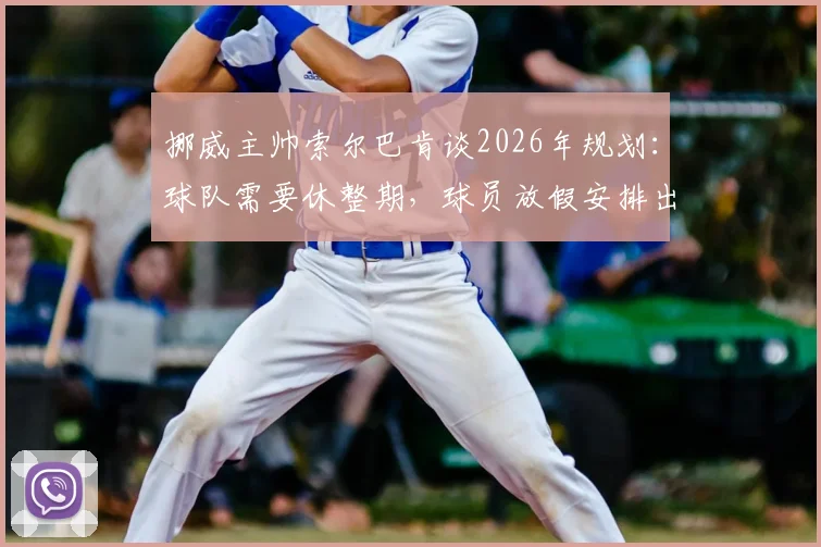 挪威主帅索尔巴肯谈2026年规划:球队需要休整期,球员放假安排出炉