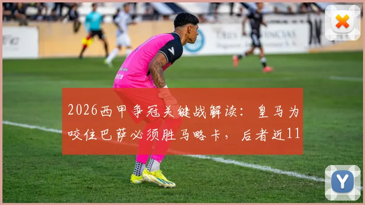 2026西甲争冠关键战解读:皇马为咬住巴萨必须胜马略卡,后者近11战仅1胜