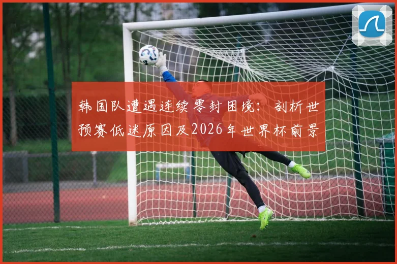 韩国队遭遇连续零封困境：剖析世预赛低迷原因及2026年世界杯前景，附球队破局关键策略