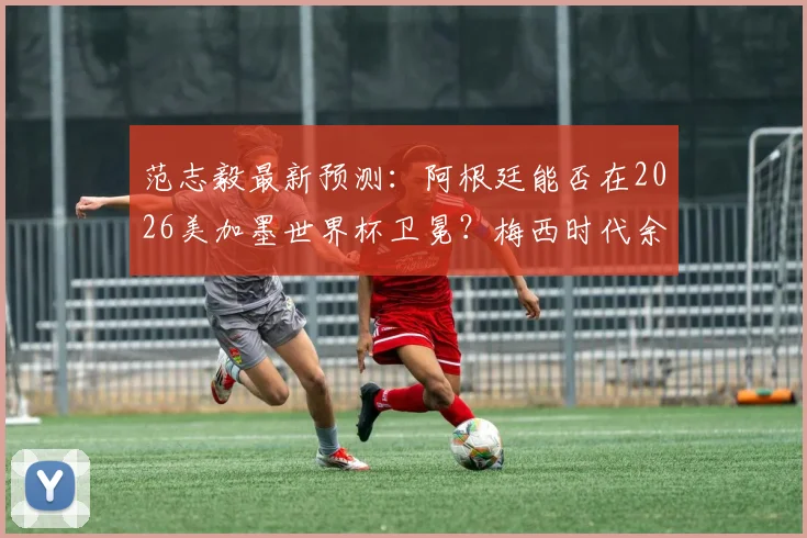 范志毅最新预测:阿根廷能否在2026美加墨世界杯卫冕?梅西时代余晖下的冠军之路