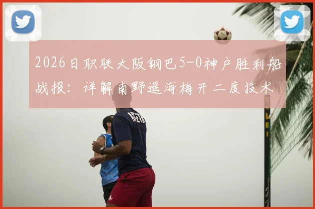 2026日职联大阪钢巴5-0神户胜利船战报:详解南野遥海梅开二度技术亮点,剖析两队赛季攻防表现与历史交锋数据