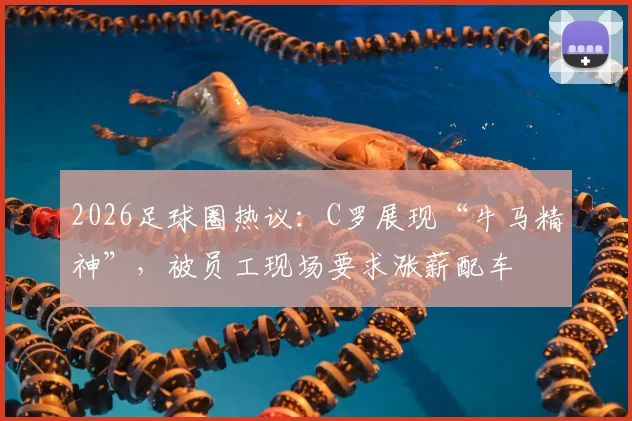 2026足球圈热议:C罗展现“牛马精神”,被员工现场要求涨薪配车