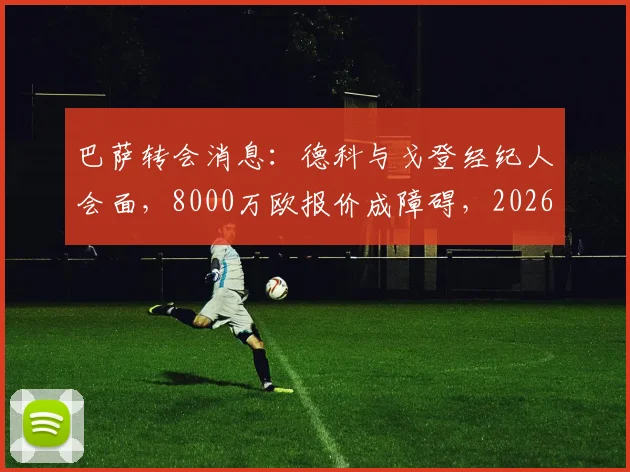 巴萨转会消息:德科与戈登经纪人会面,8000万欧报价成障碍,2026夏窗引援遇难题