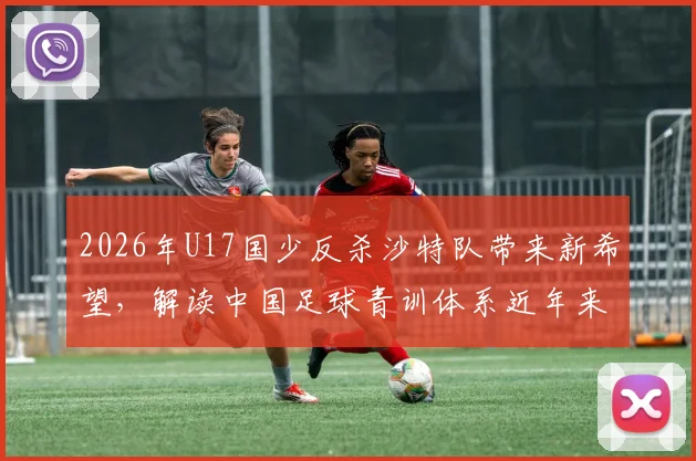 2026年U17国少反杀沙特队带来新希望，解读中国足球青训体系近年来的突破性成果