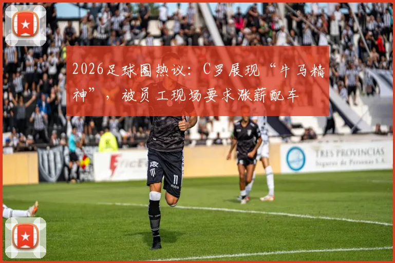 2026足球圈热议：C罗展现“牛马精神”，被员工现场要求涨薪配车